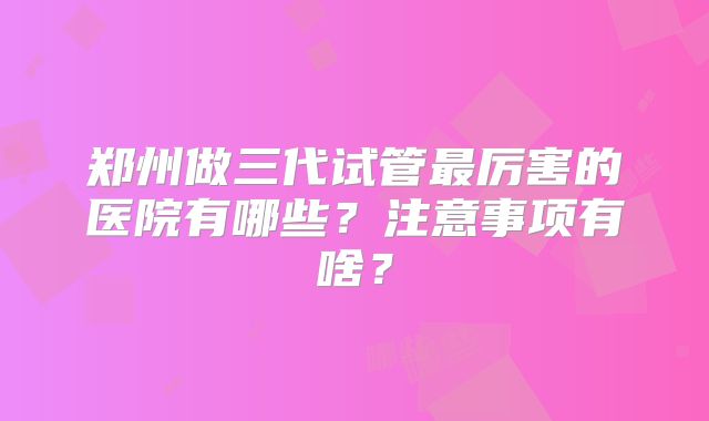 郑州做三代试管最厉害的医院有哪些？注意事项有啥？