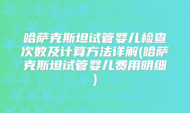 哈萨克斯坦试管婴儿检查次数及计算方法详解(哈萨克斯坦试管婴儿费用明细)