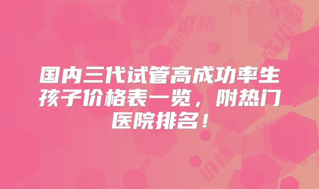 国内三代试管高成功率生孩子价格表一览,附热门医院排名!