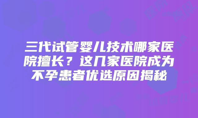 三代试管婴儿技术哪家医院擅长？这几家医院成为不孕患者优选原因揭秘