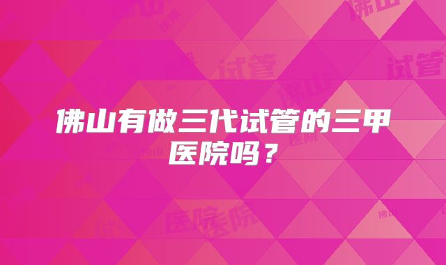 佛山有做三代试管的三甲医院吗？