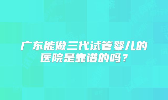 广东能做三代试管婴儿的医院是靠谱的吗？