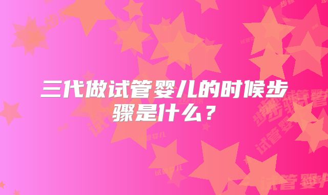 三代做试管婴儿的时候步骤是什么？