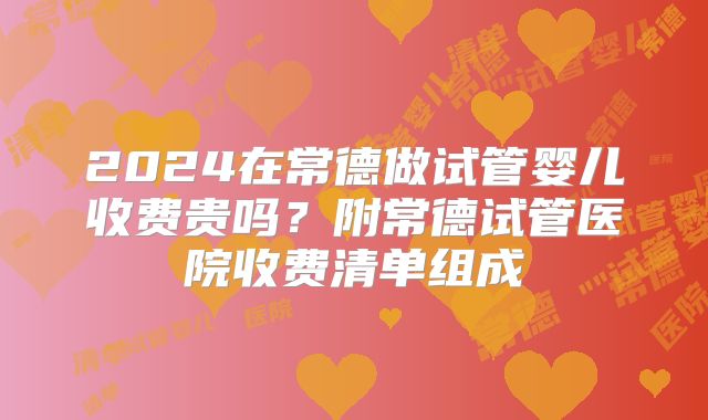 2024在常德做试管婴儿收费贵吗？附常德试管医院收费清单组成