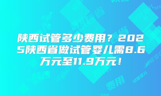 陕西试管多少费用？2025陕西省做试管婴儿需8.6万元至11.9万元！