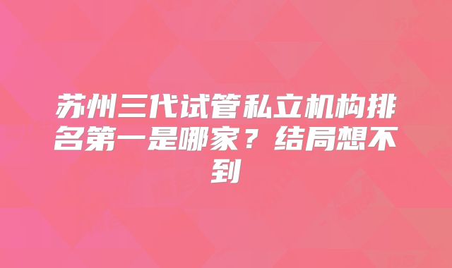 苏州三代试管私立机构排名第一是哪家?结局想不到