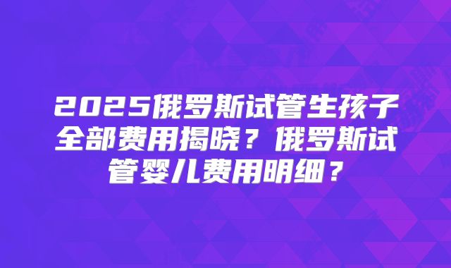2025俄罗斯试管生孩子全部费用揭晓？俄罗斯试管婴儿费用明细？