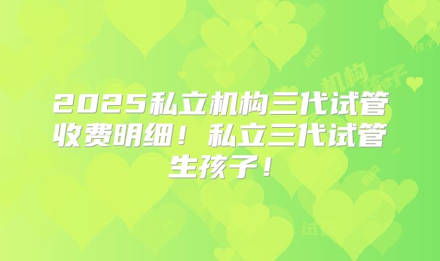 2025私立机构三代试管收费明细！私立三代试管生孩子！