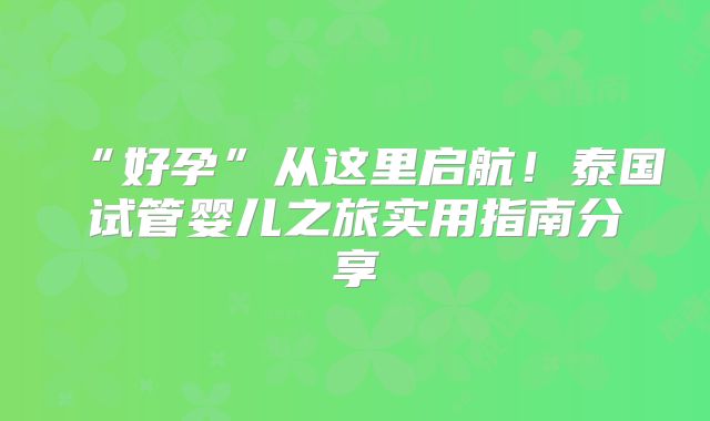 “好孕”从这里启航！泰国试管婴儿之旅实用指南分享