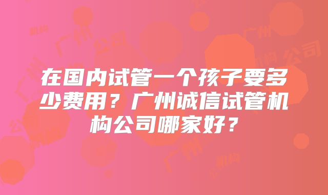 在国内试管一个孩子要多少费用?广州诚信试管机构公司哪家好?