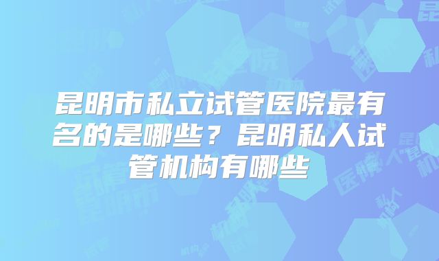 昆明市私立试管医院最有名的是哪些？昆明私人试管机构有哪些
