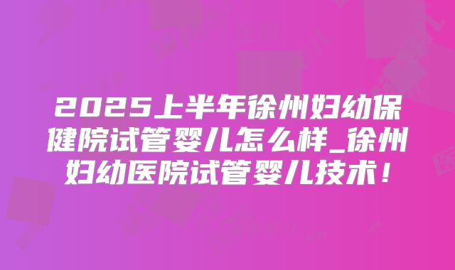2025上半年徐州妇幼保健院试管婴儿怎么样_徐州妇幼医院试管婴儿技术！