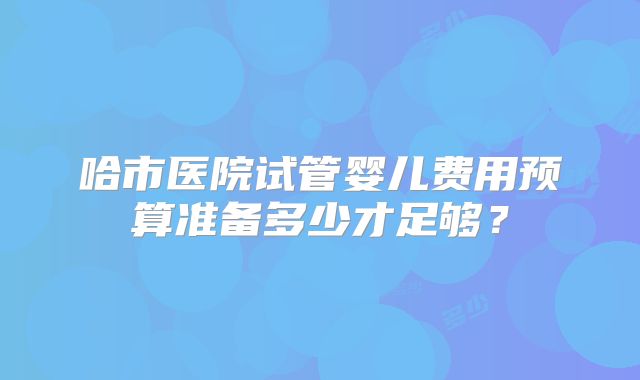 哈市医院试管婴儿费用预算准备多少才足够?