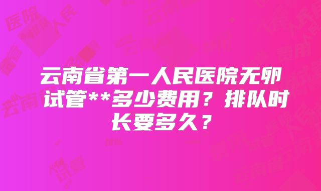 云南省第一人民医院无卵�试管**多少费用?排队时长要多久?