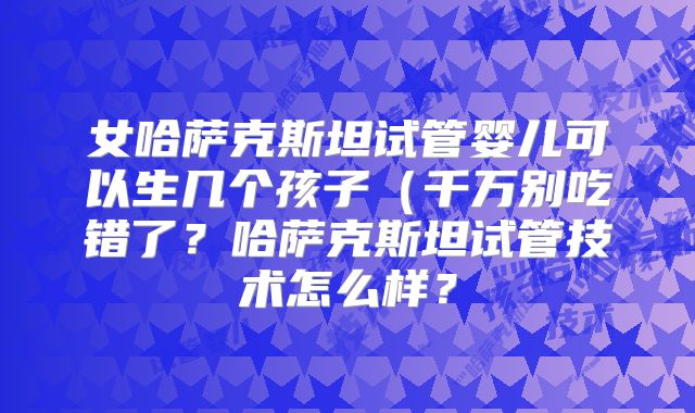 女哈萨克斯坦试管婴儿可以生几个孩子(千万别吃错了?哈萨克斯坦试管技术怎么样?