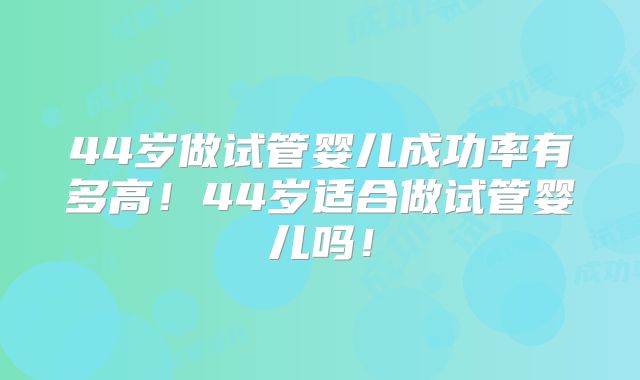 44岁做试管婴儿成功率有多高！44岁适合做试管婴儿吗！