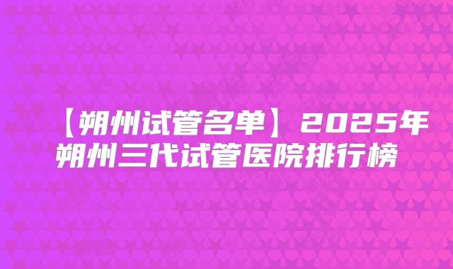 【朔州试管名单】2025年朔州三代试管医院排行榜