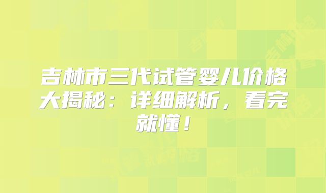 吉林市三代试管婴儿价格大揭秘：详细解析，看完就懂！