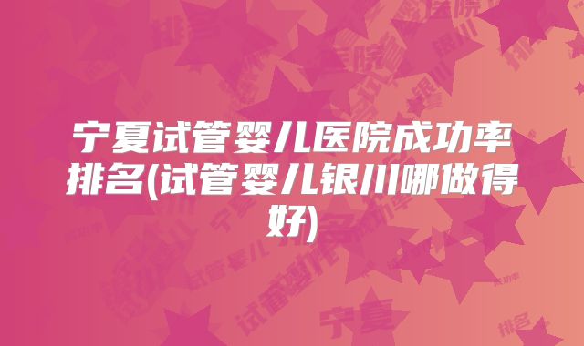 宁夏试管婴儿医院成功率排名(试管婴儿银川哪做得好)