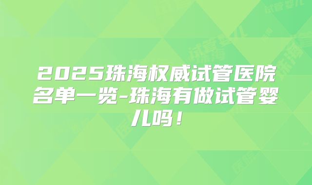 2025珠海权威试管医院名单一览-珠海有做试管婴儿吗！