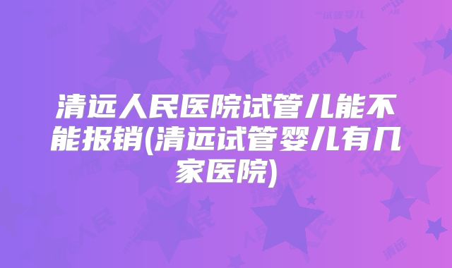 清远人民医院试管儿能不能报销(清远试管婴儿有几家医院)