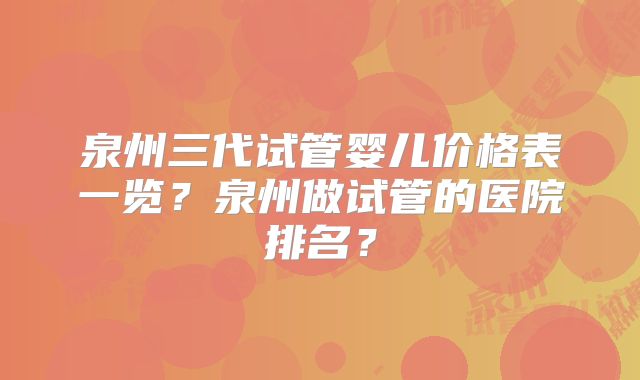 泉州三代试管婴儿价格表一览？泉州做试管的医院排名？