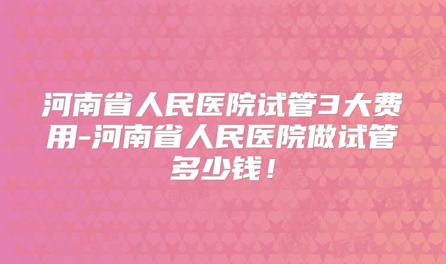 河南省人民医院试管3大费用-河南省人民医院做试管多少钱！