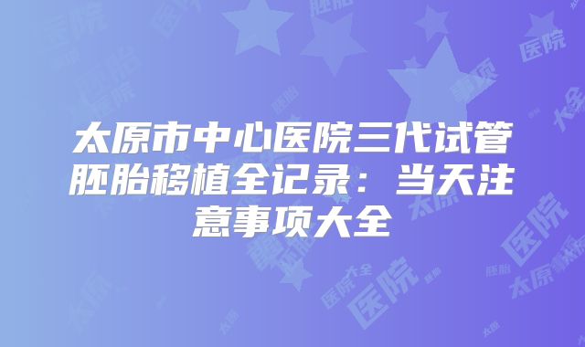 太原市中心医院三代试管胚胎移植全记录:当天注意事项大全