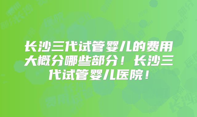 长沙三代试管婴儿的费用大概分哪些部分!长沙三代试管婴儿医院!