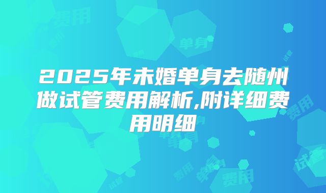 2025年未婚单身去随州做试管费用解析,附详细费用明细
