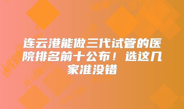 连云港能做三代试管的医院排名前十公布!选这几家准没错