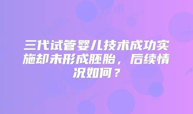 三代试管婴儿技术成功实施却未形成胚胎，后续情况如何？