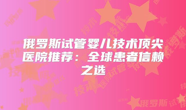 俄罗斯试管婴儿技术顶尖医院推荐:全球患者信赖之选