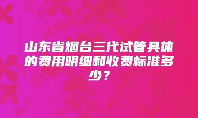 山东省烟台三代试管具体的费用明细和收费标准多少？