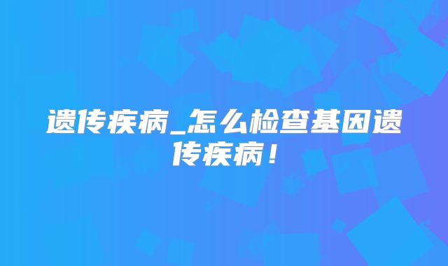 遗传疾病_怎么检查基因遗传疾病！