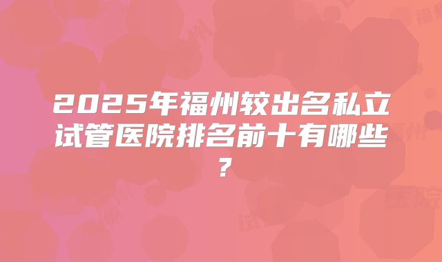 2025年福州较出名私立试管医院排名前十有哪些？