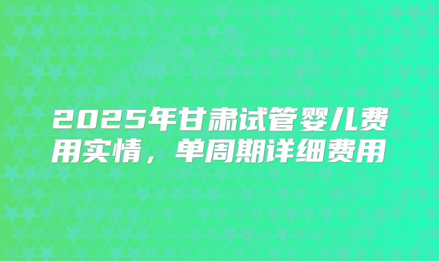 2025年甘肃试管婴儿费用实情，单周期详细费用