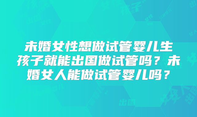 未婚女性想做试管婴儿生孩子就能出国做试管吗？未婚女人能做试管婴儿吗？