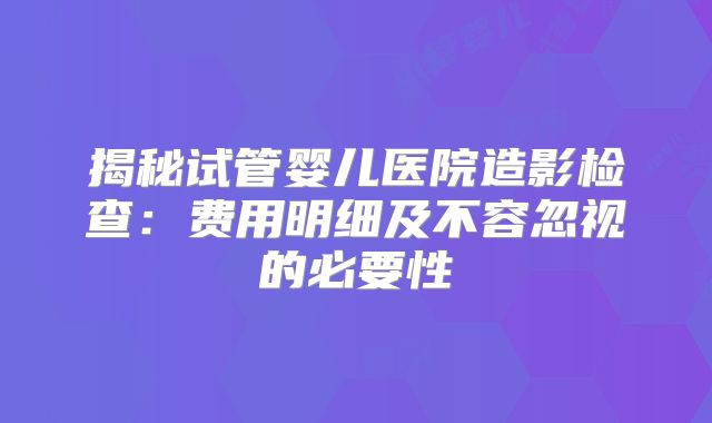 揭秘试管婴儿医院造影检查：费用明细及不容忽视的必要性