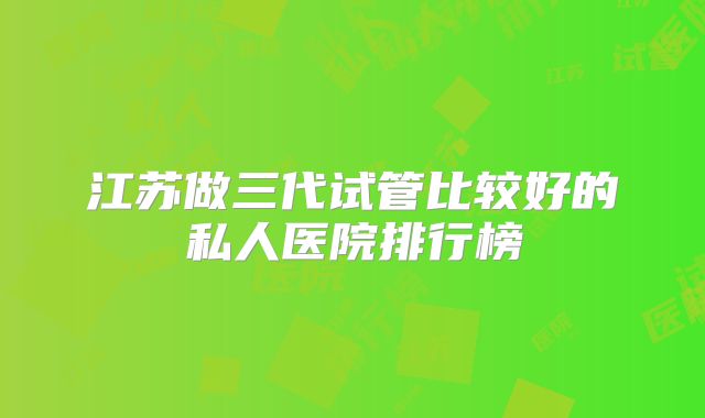 江苏做三代试管比较好的私人医院排行榜