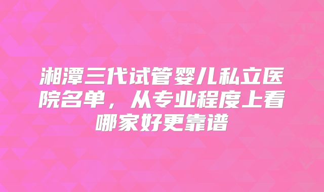 湘潭三代试管婴儿私立医院名单，从专业程度上看哪家好更靠谱