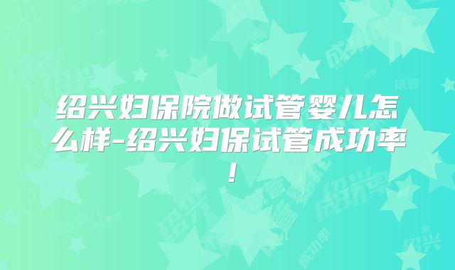 绍兴妇保院做试管婴儿怎么样-绍兴妇保试管成功率！