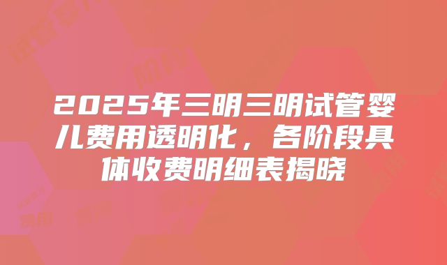 2025年三明三明试管婴儿费用透明化，各阶段具体收费明细表揭晓