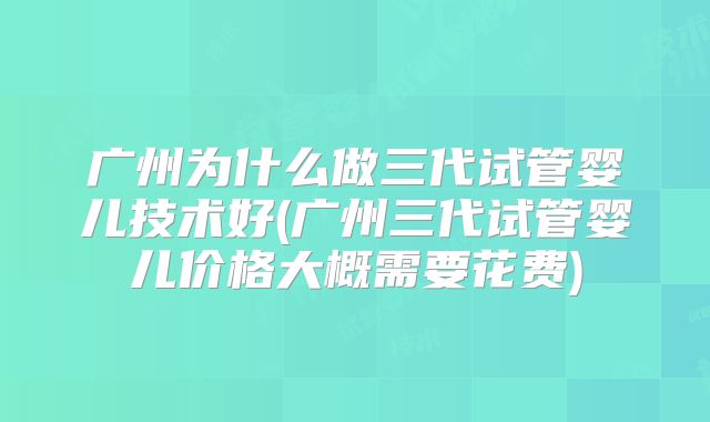 广州为什么做三代试管婴儿技术好(广州三代试管婴儿价格大概需要花费)