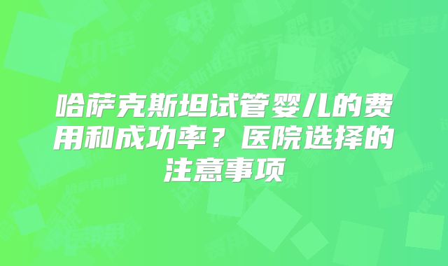 哈萨克斯坦试管婴儿的费用和成功率？医院选择的注意事项