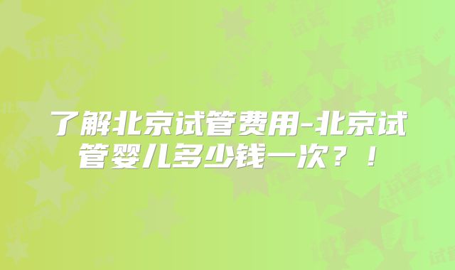 了解北京试管费用-北京试管婴儿多少钱一次？！