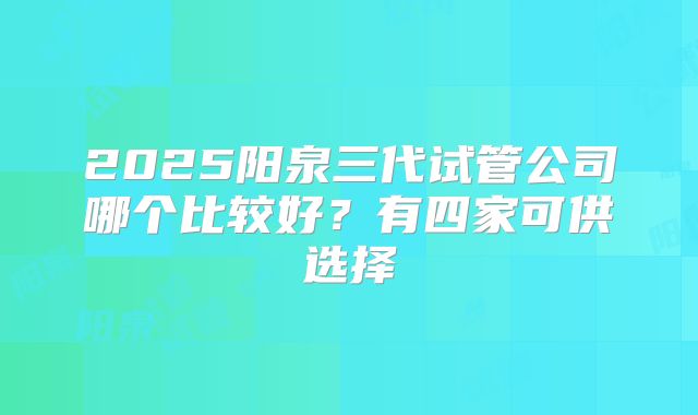 2025阳泉三代试管公司哪个比较好？有四家可供选择