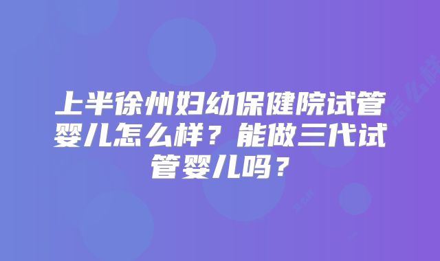 上半徐州妇幼保健院试管婴儿怎么样？能做三代试管婴儿吗？