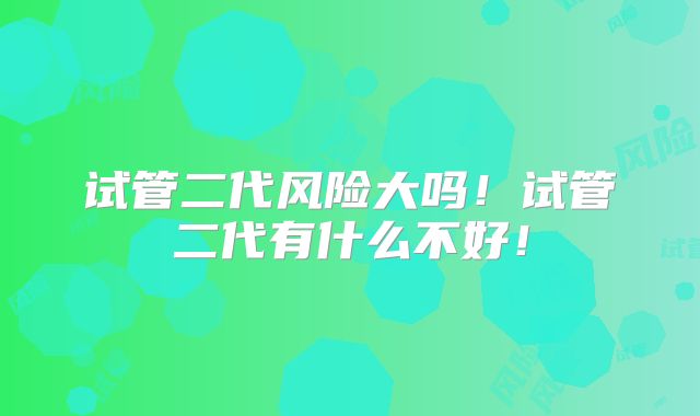 试管二代风险大吗!试管二代有什么不好!