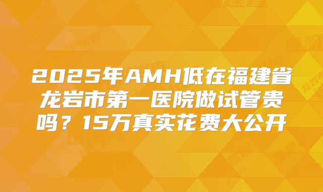 2025年AMH低在福建省龙岩市第一医院做试管贵吗?15万真实花费大公开